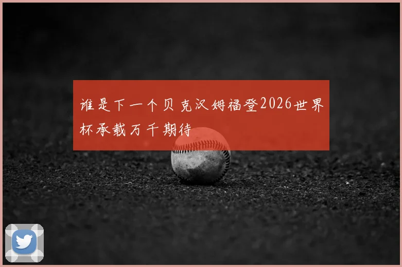 谁是下一个贝克汉姆福登2026世界杯承载万千期待