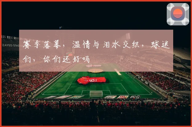 赛季落幕，温情与泪水交织，球迷们，你们还好吗